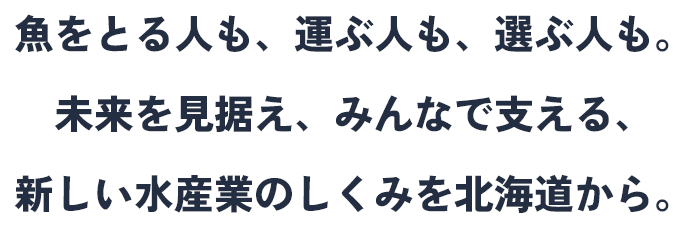 魚をとる人も、運ぶ人も、選ぶ人も。未来を見据え、みんなで支える、新しい水産業のしくみを北海道から。